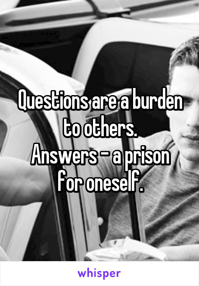 Questions are a burden to others.
Answers - a prison for oneself.