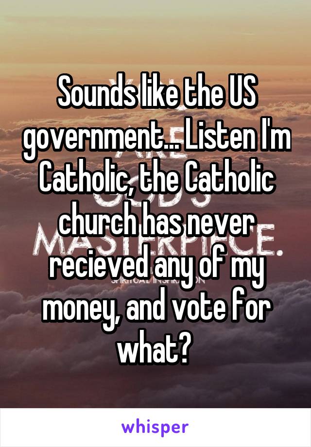 Sounds like the US government... Listen I'm Catholic, the Catholic church has never recieved any of my money, and vote for what? 