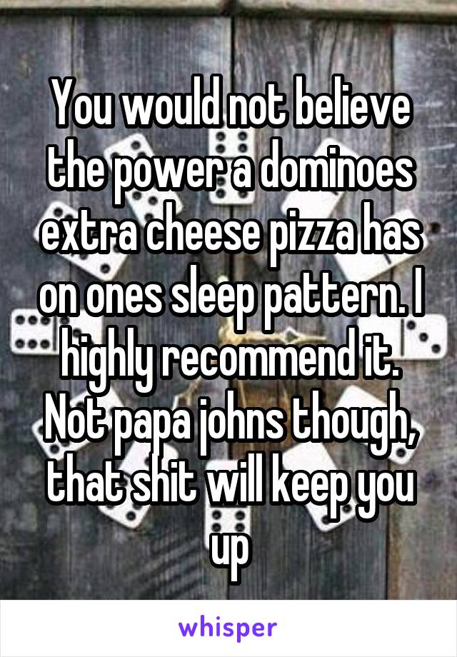 You would not believe the power a dominoes extra cheese pizza has on ones sleep pattern. I highly recommend it. Not papa johns though, that shit will keep you up