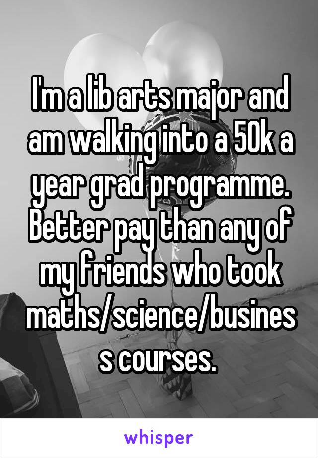 I'm a lib arts major and am walking into a 50k a year grad programme. Better pay than any of my friends who took maths/science/business courses. 