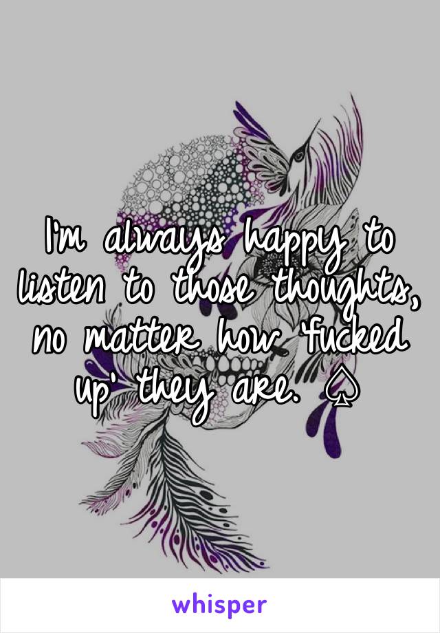 I'm always happy to listen to those thoughts, no matter how 'fucked up' they are. ♤