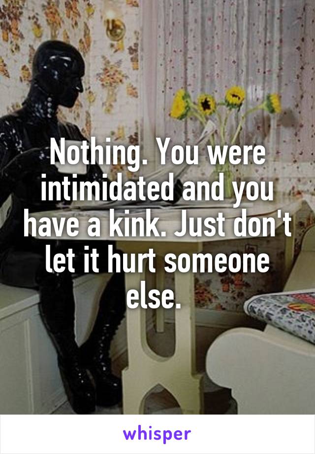 Nothing. You were intimidated and you have a kink. Just don't let it hurt someone else. 