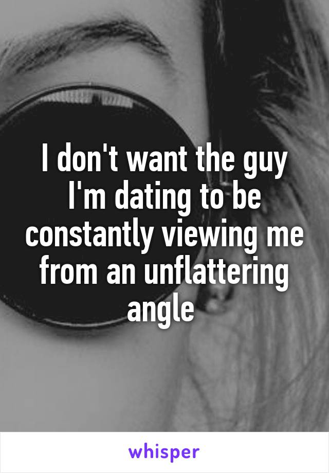 I don't want the guy I'm dating to be constantly viewing me from an unflattering angle 