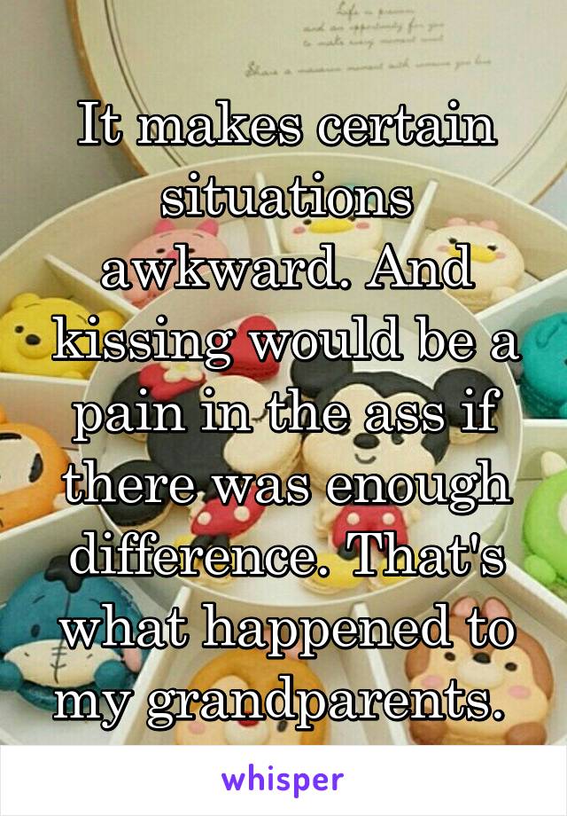 It makes certain situations awkward. And kissing would be a pain in the ass if there was enough difference. That's what happened to my grandparents. 