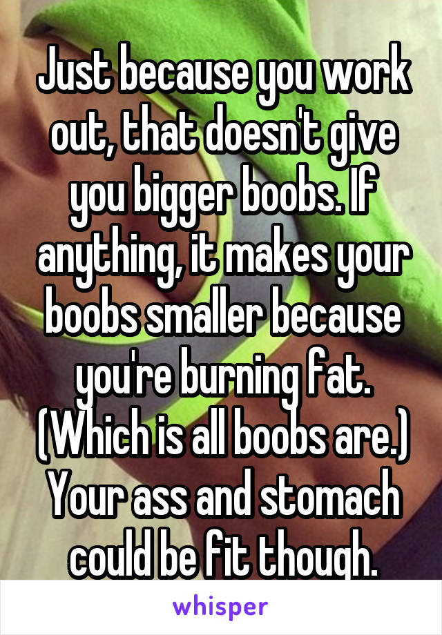Just because you work out, that doesn't give you bigger boobs. If anything, it makes your boobs smaller because you're burning fat. (Which is all boobs are.) Your ass and stomach could be fit though.