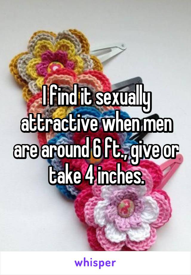 I find it sexually attractive when men are around 6 ft., give or take 4 inches.