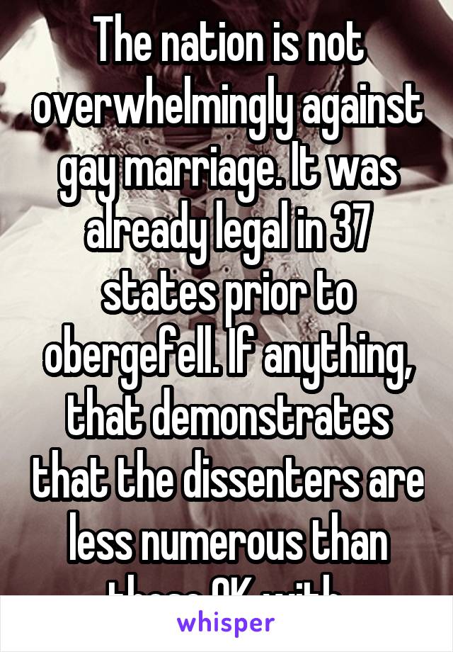 The nation is not overwhelmingly against gay marriage. It was already legal in 37 states prior to obergefell. If anything, that demonstrates that the dissenters are less numerous than those OK with.