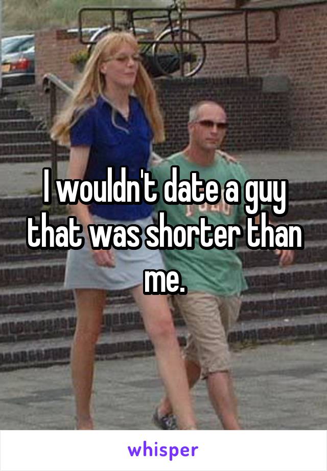 I wouldn't date a guy that was shorter than me.