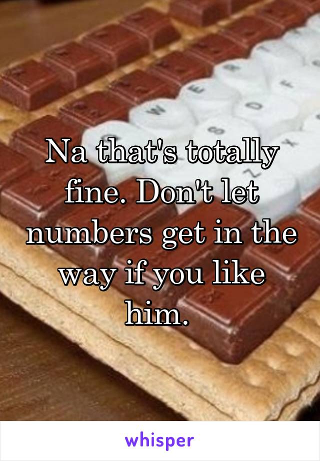 Na that's totally fine. Don't let numbers get in the way if you like him. 