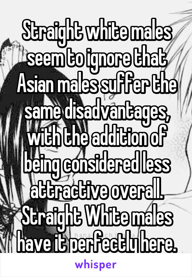 Straight white males seem to ignore that Asian males suffer the same disadvantages, with the addition of being considered less attractive overall. Straight White males have it perfectly here.