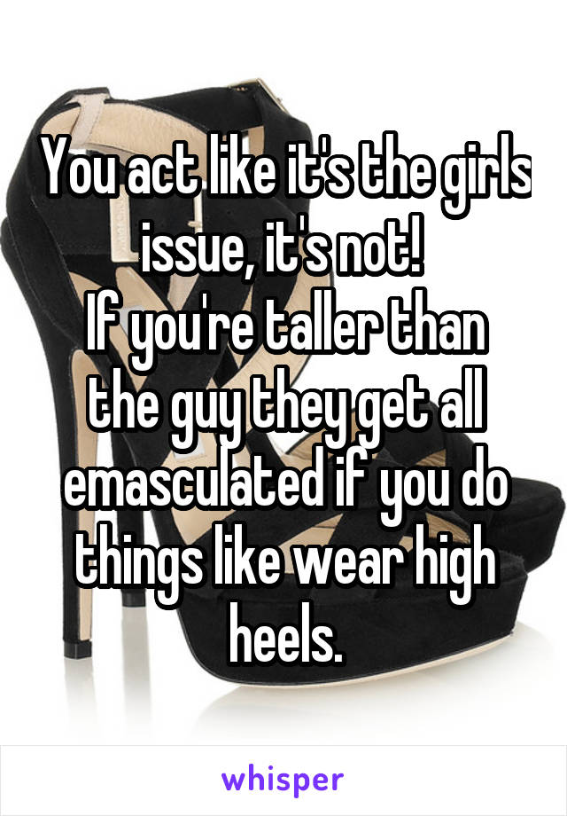 You act like it's the girls issue, it's not! 
If you're taller than the guy they get all emasculated if you do things like wear high heels.