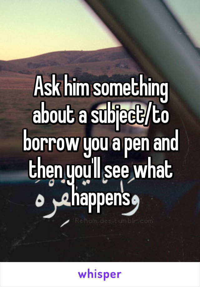 Ask him something about a subject/to borrow you a pen and then you'll see what happens