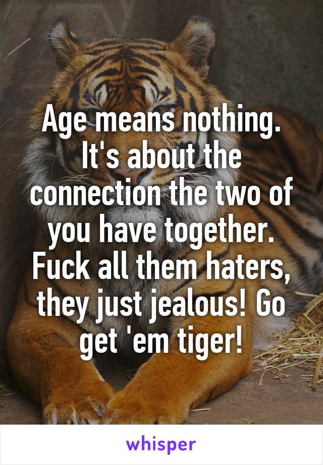 Age means nothing. It's about the connection the two of you have together. Fuck all them haters, they just jealous! Go get 'em tiger!