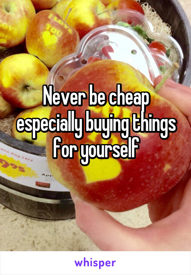 Never be cheap especially buying things for yourself
