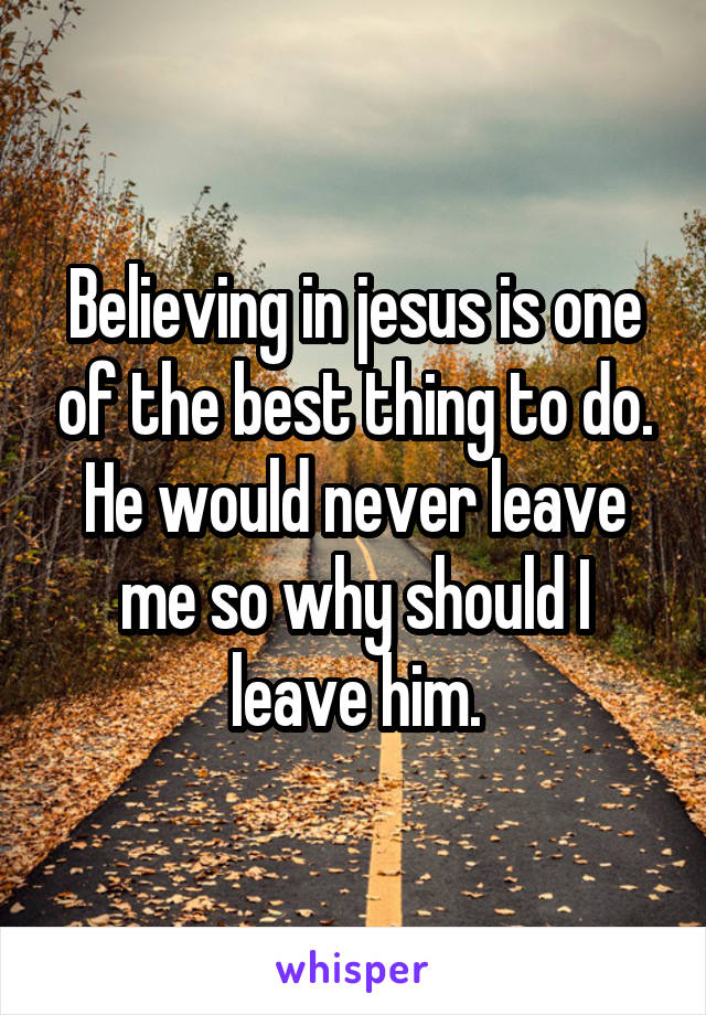 Believing in jesus is one of the best thing to do. He would never leave me so why should I leave him.