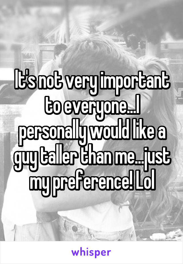 It's not very important to everyone...I personally would like a guy taller than me...just my preference! Lol