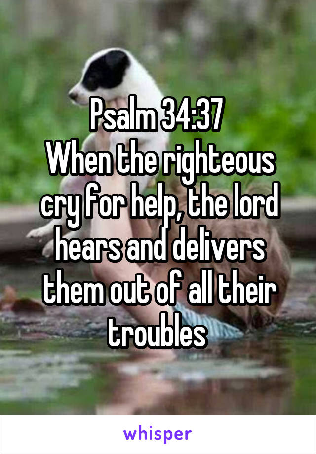 Psalm 34:37 
When the righteous cry for help, the lord hears and delivers them out of all their troubles 