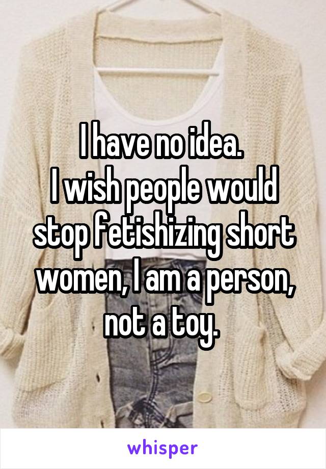 I have no idea. 
I wish people would stop fetishizing short women, I am a person, not a toy. 