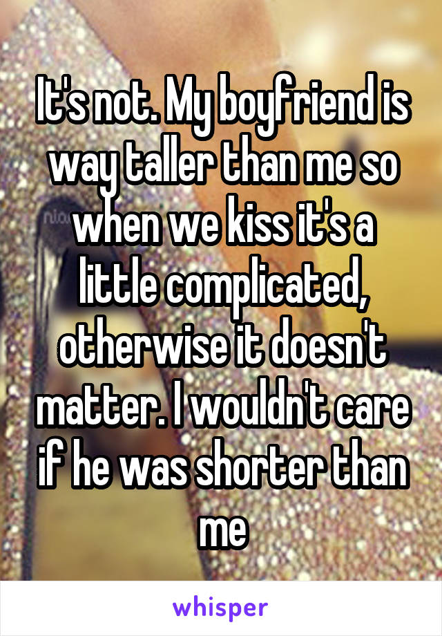 It's not. My boyfriend is way taller than me so when we kiss it's a little complicated, otherwise it doesn't matter. I wouldn't care if he was shorter than me