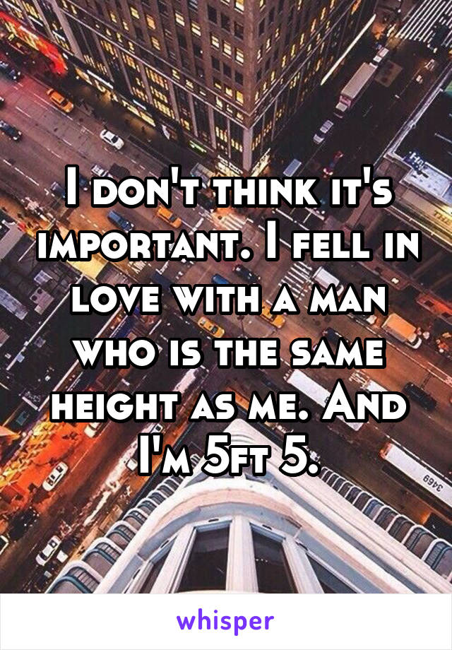 I don't think it's important. I fell in love with a man who is the same height as me. And I'm 5ft 5.