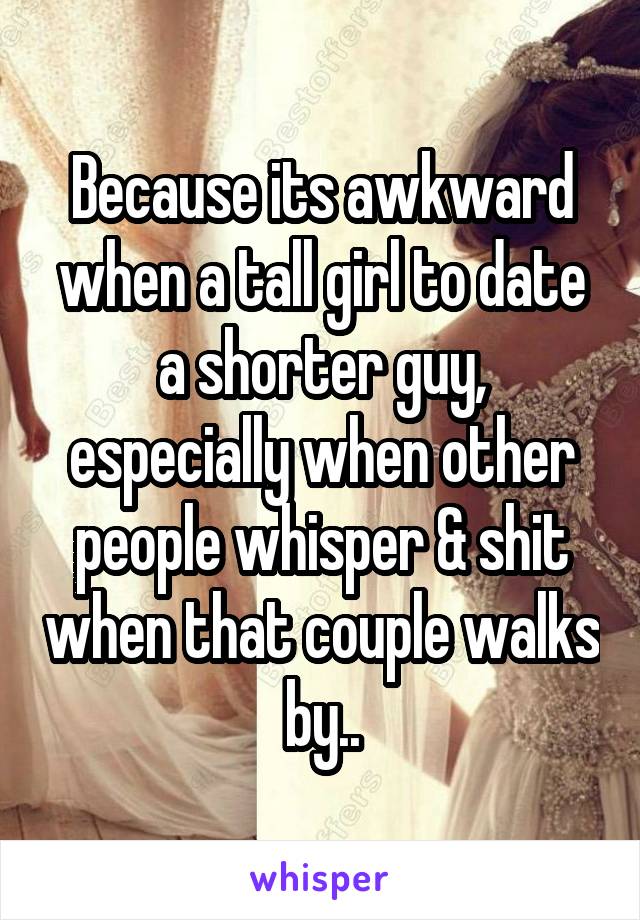 Because its awkward when a tall girl to date a shorter guy, especially when other people whisper & shit when that couple walks by..