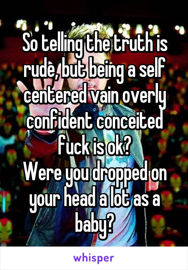 So telling the truth is rude, but being a self centered vain overly confident conceited fuck is ok?
Were you dropped on your head a lot as a baby?