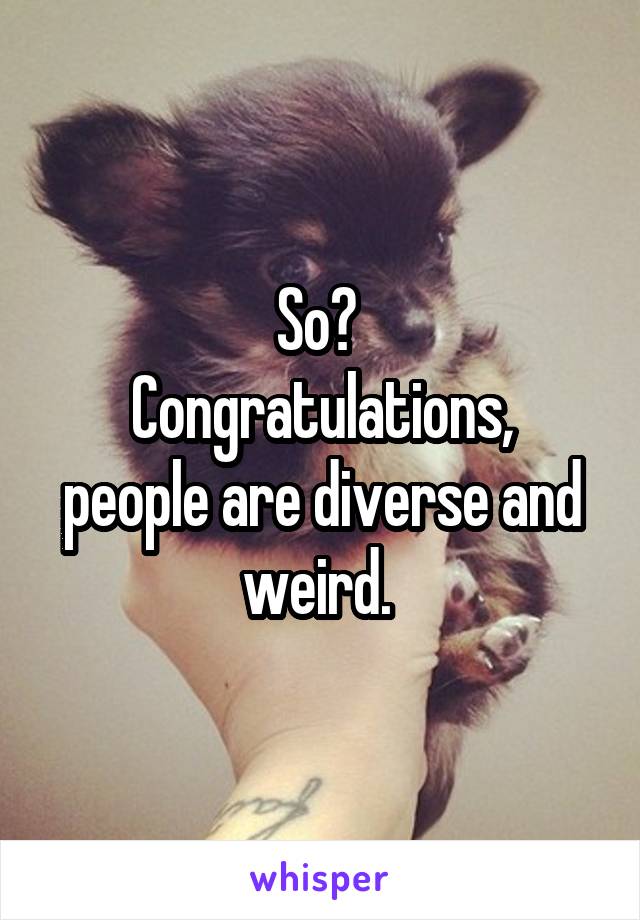 So? 
Congratulations, people are diverse and weird. 