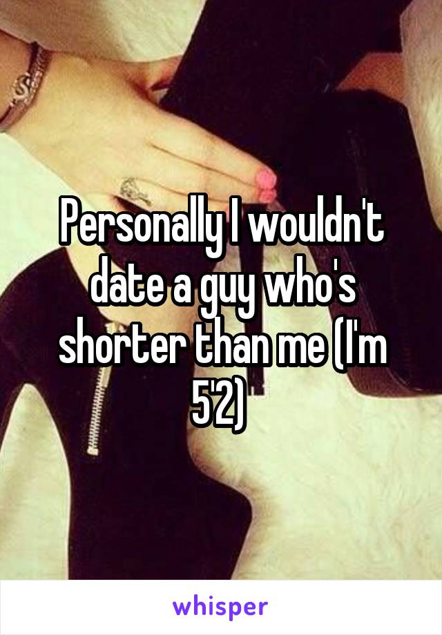 Personally I wouldn't date a guy who's shorter than me (I'm 5'2) 