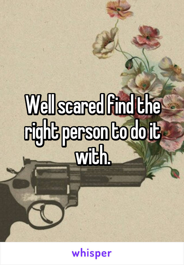Well scared find the right person to do it with.