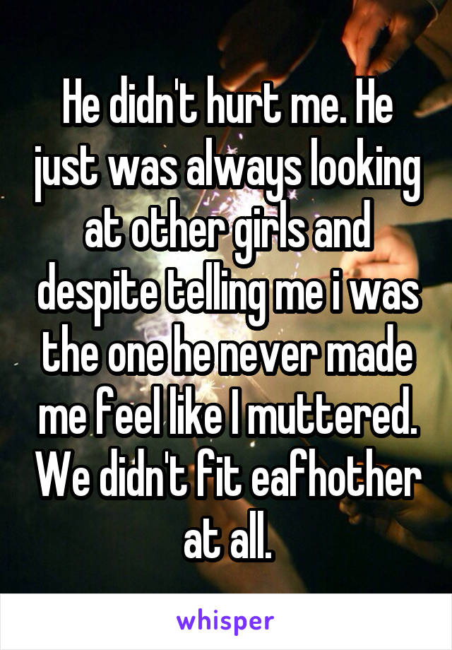 He didn't hurt me. He just was always looking at other girls and despite telling me i was the one he never made me feel like I muttered. We didn't fit eafhother at all.