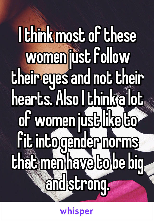 I think most of these women just follow their eyes and not their hearts. Also I think a lot of women just like to fit into gender norms that men have to be big and strong.