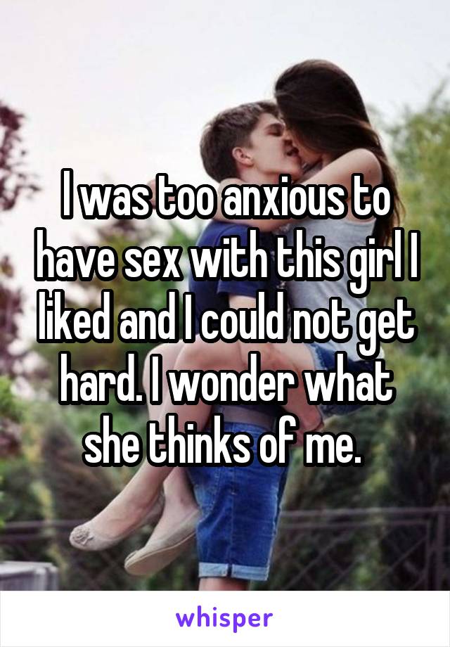 I was too anxious to have sex with this girl I liked and I could not get hard. I wonder what she thinks of me. 