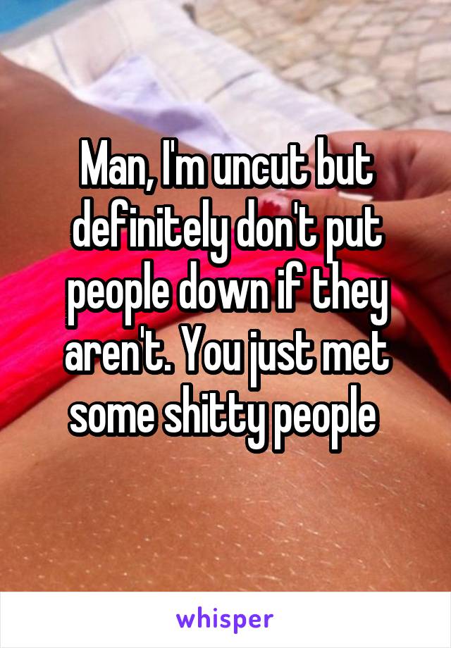 Man, I'm uncut but definitely don't put people down if they aren't. You just met some shitty people 
