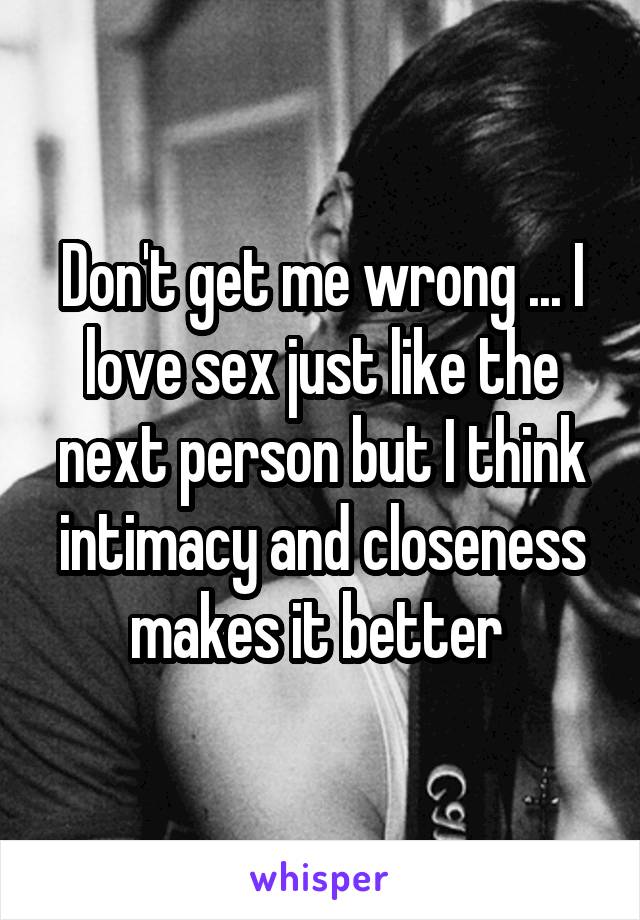 Don't get me wrong ... I love sex just like the next person but I think intimacy and closeness makes it better 