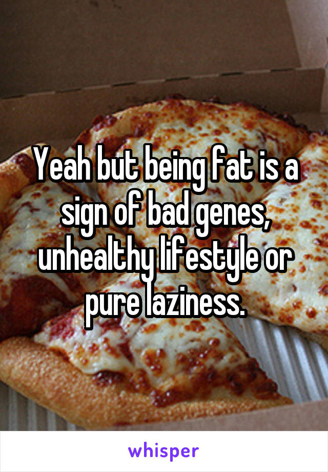 Yeah but being fat is a sign of bad genes, unhealthy lifestyle or pure laziness.