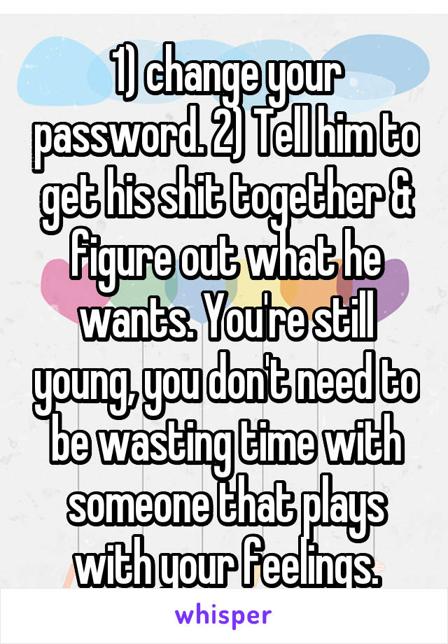 1) change your password. 2) Tell him to get his shit together & figure out what he wants. You're still young, you don't need to be wasting time with someone that plays with your feelings.