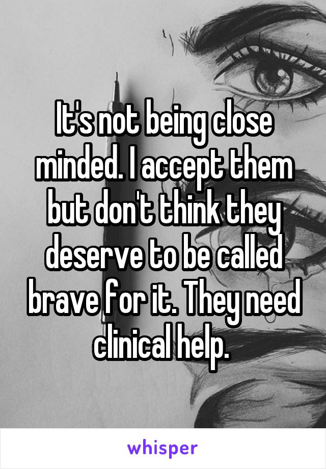 It's not being close minded. I accept them but don't think they deserve to be called brave for it. They need clinical help. 