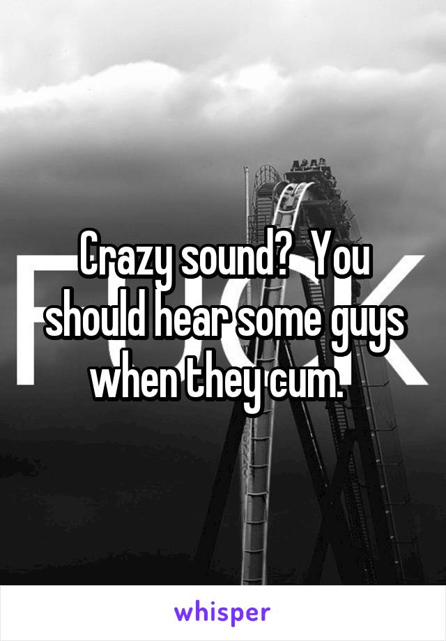 Crazy sound?  You should hear some guys when they cum.  