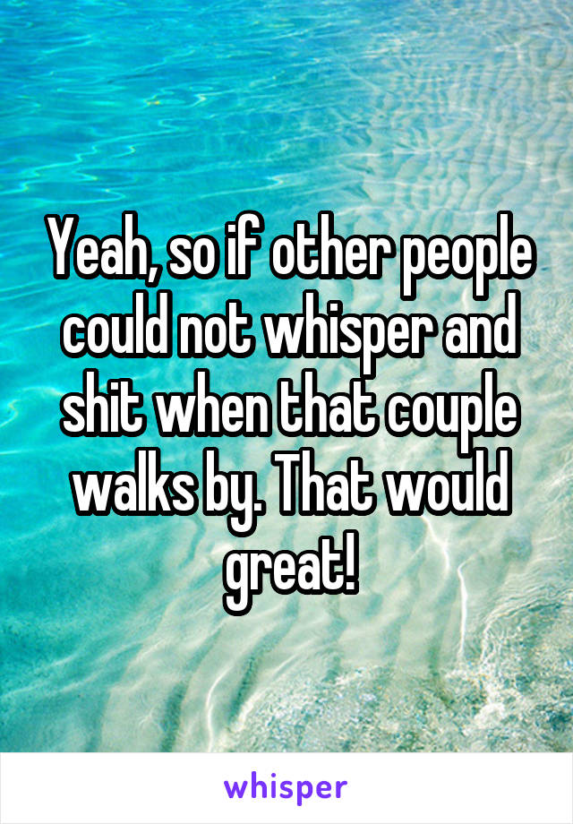 Yeah, so if other people could not whisper and shit when that couple walks by. That would great!