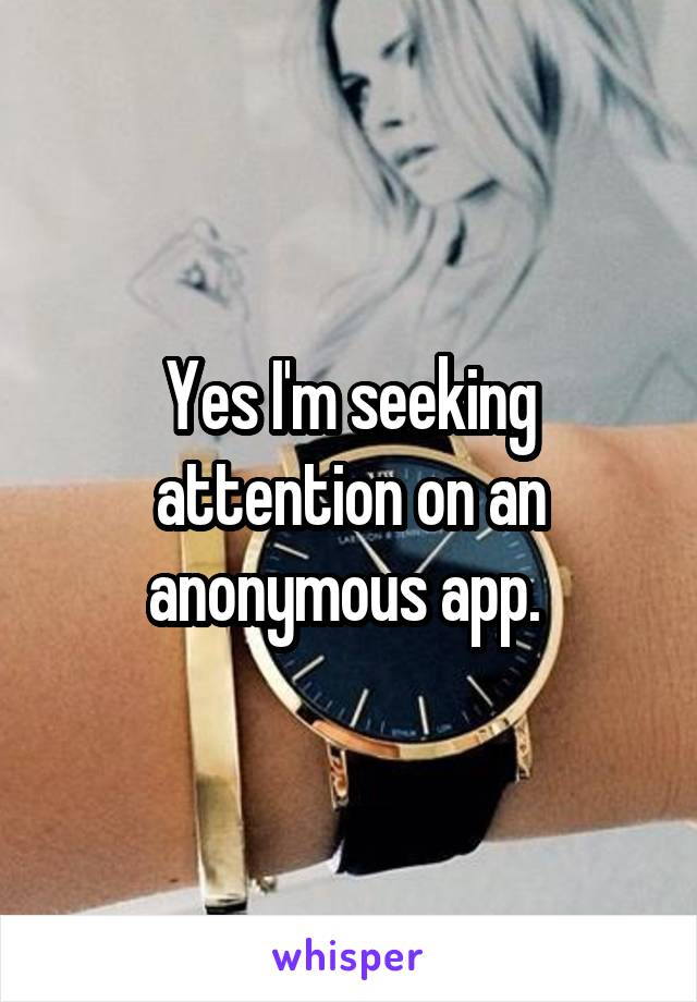 Yes I'm seeking attention on an anonymous app. 