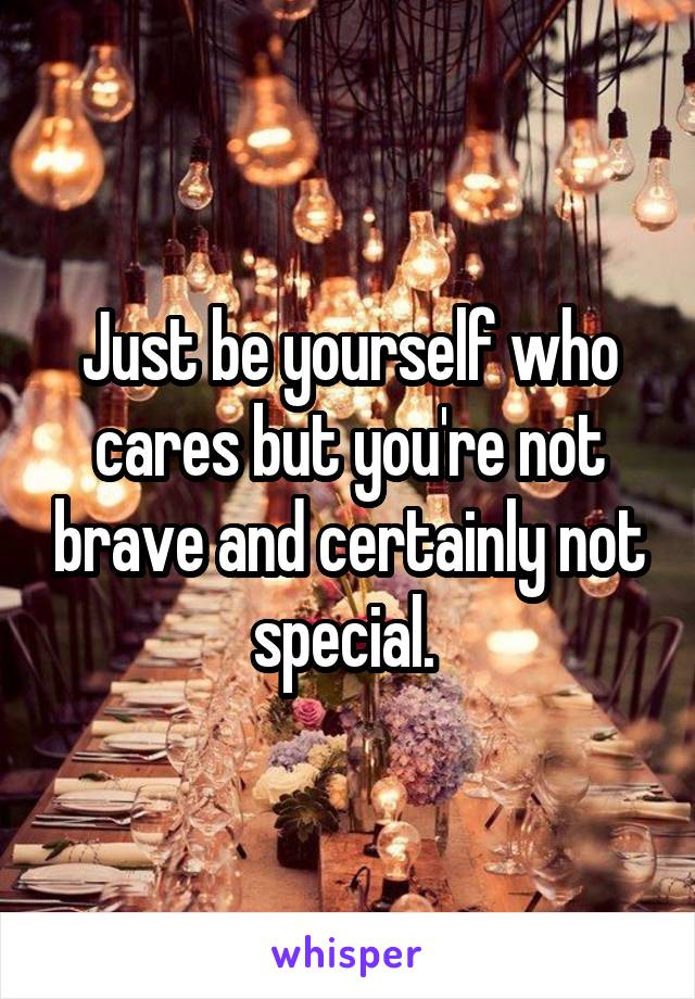 Just be yourself who cares but you're not brave and certainly not special. 