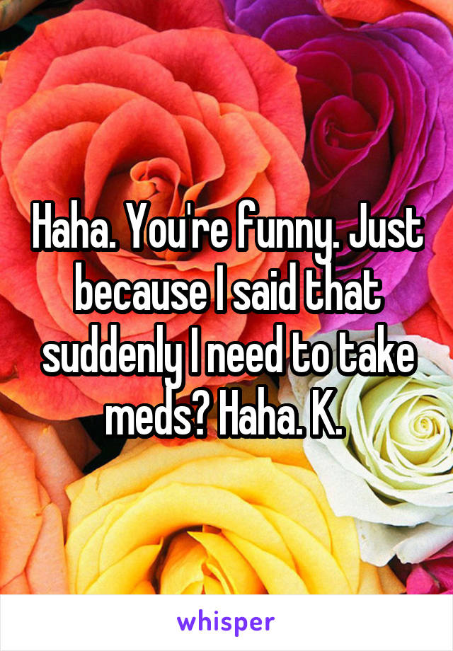 Haha. You're funny. Just because I said that suddenly I need to take meds? Haha. K. 
