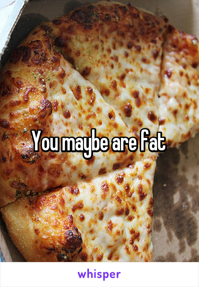 You maybe are fat 