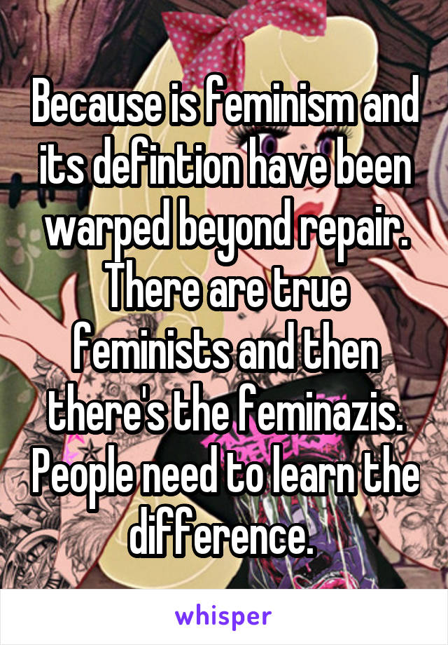 Because is feminism and its defintion have been warped beyond repair. There are true feminists and then there's the feminazis. People need to learn the difference. 