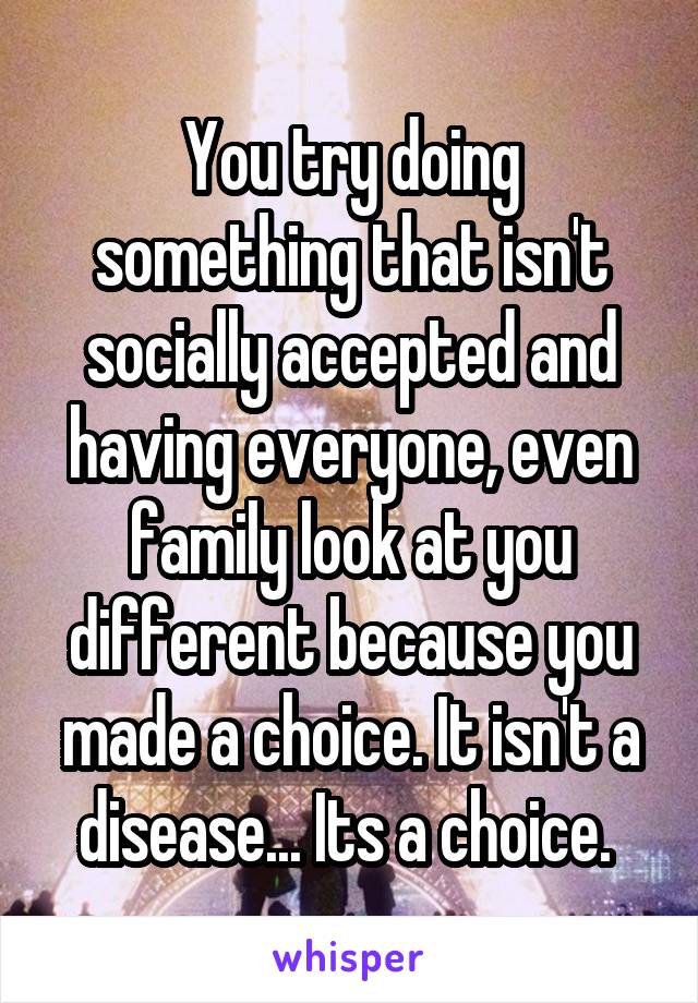 You try doing something that isn't socially accepted and having everyone, even family look at you different because you made a choice. It isn't a disease... Its a choice. 