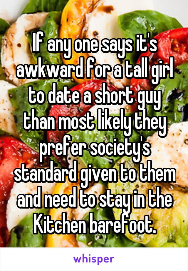 If any one says it's awkward for a tall girl to date a short guy than most likely they prefer society's standard given to them and need to stay in the Kitchen barefoot.