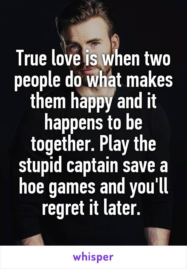 True love is when two people do what makes them happy and it happens to be together. Play the stupid captain save a hoe games and you'll regret it later. 