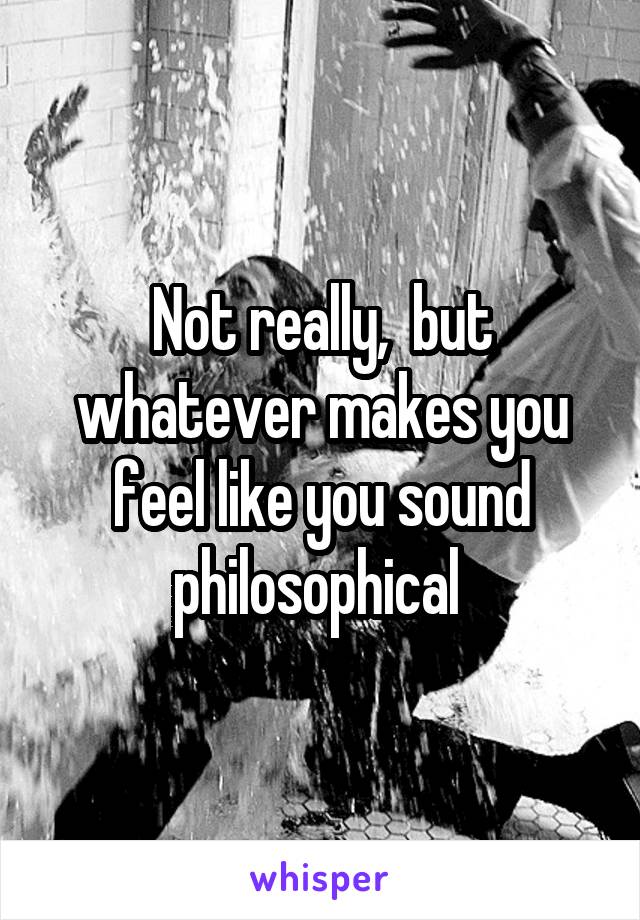 Not really,  but whatever makes you feel like you sound philosophical 