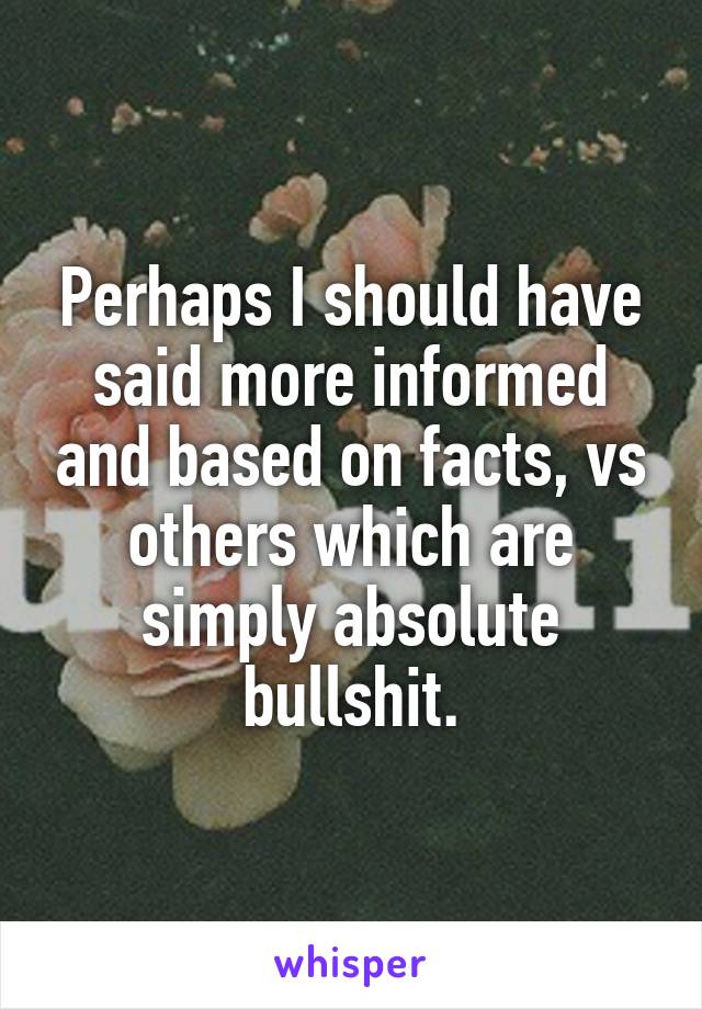 Perhaps I should have said more informed and based on facts, vs others which are simply absolute bullshit.