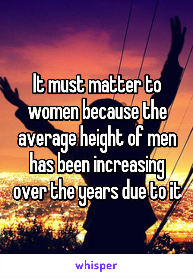 It must matter to women because the average height of men has been increasing over the years due to it